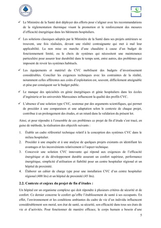 5
 Le Ministère de la Santé doit déployer des efforts pour s’aligner avec les recommandations
de la réglementation thermique visant la promotion et le renforcement des mesures
d’efficacité énergétique dans les bâtiments hospitaliers.
 Les solutions classiques adoptés par le Ministère de la Santé dans ses projets antérieurs se
trouvent, une fois réalisées, devant une réalité contraignante qui met à mal leur
applicabilité. La non mise en marche d’une chaudière à cause d’un budget de
fonctionnement limité, ou le choix de systèmes qui nécessitent une maintenance
particulière pour assurer leur durabilité dans le temps sont, entre autres, des problèmes qui
imposent de revoir les systèmes habituels.
 Les équipements et matériel du CVC mobilisent des budgets d’investissement
considérables. Concilier les exigences techniques avec les contraintes de la réalité,
notamment celles afférentes aux coûts d’exploitation est, souvent, difficilement atteignable
et pèse par conséquent sur le budget public.
 Le manque des spécialités en génie énergétiques et génie hospitaliers dans les écoles
d’ingénierie et les universités Marocaines influencent la qualité des profils CVC.
 L’absence d’une solution type CVC, soutenue par des arguments scientifiques, qui permet
de procéder à une comparaison et une adaptation selon le contexte de chaque projet,
contribue à un prolongement des études, et un retard dans la validation du présent lot.
Ainsi, et pour répondre à l’ensemble de ces problèmes ce projet de fin d’étude s’est tracé, en
guise de méthode, la réalisation des objectifs suivants :
1. Établir un cadre référentiel technique relatif à la conception des systèmes CVC dans le
milieu hospitalier.
2. Procéder à une enquête et à une analyse de quelques projets existants en identifiant les
avantages et les inconvénients relativement à l’aspect technique.
3. Concevoir une solution CVC innovante qui répond aux exigences de l’efficacité
énergétique et du développement durable assurant un confort supérieur, performance
énergétique, simplicité d’utilisation et fiabilité pour un centre hospitalier régional et un
hôpital de proximité.
4. Élaborer un cahier de charge type pour une installation CVC d’un centre hospitalier
régional (400 lits) et un hôpital de proximité (45 lits).
2.2. Contexte et enjeux du projet de fin d’études :
Un hôpital est un organisme complexe qui doit répondre à plusieurs critères de sécurité et de
confort. Ce dernier concerne le confort qu’offre l’établissement de santé à ses occupants. En
effet, l’environnement et les conditions ambiantes du cadre de vie d’un individu influencent
considérablement son moral, son état de santé, sa sécurité, son efficacité dans tous ses états de
vie et d’activités. Pour fonctionner de manière efficace, le corps humain a besoin d’une
 