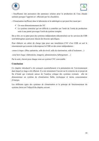 10
- Insuffisance des puissances des panneaux solaires pour la production de l’eau chaude
sanitaire puisque l’appoint est effectuée par les chaudières.
- Climatisation inefficace dans le laboratoire et la radiologie ce qui peut être causé par :
 Un sous dimensionnement des VC
 Le système centralisé qui est difficile à contrôler car l’arrêt de l’unité de production
suite à une panne provoque l’arrêt du système complet.
De ce fait, on va opter pour des systèmes indépendants (décentralisé) car les services du CHR
sont hétérogènes ayant pour chacun des besoins spécifiques.
Pour élaborer un cahier de charge type pour une installation CVC d’un CHR on suit le
raisonnement qui consiste à décomposer le CHR en des zones indépendantes :
-zones à risque :(Bloc opératoire, salle de réveil, salle de réanimation, salle d’isolement…)
-zone hors risque :(laboratoire, imagerie, administration, hébergement …)
Par la suite, choisir pour chaque zone un système CVC convenable.
Conclusion
Ce chapitre introductif a été consacré essentiellement à la présentation de l’environnement
dans lequel ce stage a été effectué. Il a mis notamment l’accent sur le contexte de ce projet de
fin d’étude qui s’articule autour de l’analyse critique des systèmes existants afin de
dimensionner un système de climatisation fiable, écologique et moins consommateur
d’énergie.
Les différents types des systèmes de climatisation et le principe de fonctionnement du
système choisi est l’objectif du chapitre suivant.
 