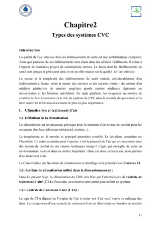 11
Chapitre2
Types des systèmes CVC
Introduction
La qualité de l’air intérieur dans les établissements de santé est une problématique complexe.
Alors que plusieurs de ces établissements sont situés dans des édifices vieillissants, il existe à
l’opposé de nombreux projets de constructions neuves. La façon dont les établissements de
santé sont conçus et gérés peut donc avoir un effet majeur sur la qualité de l’air intérieur.
La nature et la complexité des établissements de santé varient, considérablement d'un
établissement à l'autre, selon la nature des services et des patients traités - du cabinet d'un
médecin généraliste de quartier jusqu'aux grands centres médicaux régionaux ou
universitaires et les hôpitaux spécialisés. En règle générale, les exigences en matière de
contrôle de l'environnement et le rôle du système de CVC dans la sécurité des personnes et la
lutte contre les infections deviennent de plus en plus importantes.
I. Climatisation et traitement d’air
1.1 Définition de la climatisation
La climatisation est un processus physique pour le maintien d’un niveau de confort pour les
occupants d'un local (domaine résidentiel, tertiaire...).
La température est le premier et principal paramètre contrôlé. Le deuxième paramètre est
l’humidité. Un autre paramètre peut s’ajouter, c’est la propreté de l’air qui est nécessaire pour
des raisons de confort ou des raisons techniques lorsqu’il s’agit, par exemple, de créer un
environnement maitrisé dans un milieu hospitalier. Dans ces deux derniers cas, nous parlons
d’un traitement d’air.
La Classification des Systèmes de climatisation et chauffage sont présentés dans l’annexe 01.
1.2. Système de climatisation utilisé dans le dimensionnement :
Dans Le présent Sujet, la climatisation du CHR sera faite par l’intermédiaire de centrale de
traitement d’aire (CTA). Pour cela, on a réservé cette partie pour définir ce système.
1.2.1 Centrale de traitement d’aire (CTA) :
Le type de CTA dépend de l’origine de l’air à traiter soit d’air neuf, repris ou mélange des
deux. La composition d’une centrale de traitement d’air est déterminée en fonction du résultat
 