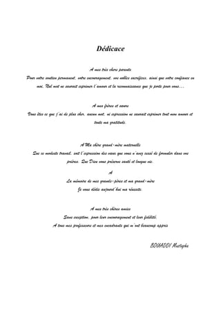 1
Dédicace
A mes très chers parents
Pour votre soutien permanent, votre encouragement, vos nobles sacrifices, ainsi que votre confiance en
moi, Nul mot ne saurait exprimer l’amour et la reconnaissance que je porte pour vous…
A mes frères et sœurs
Vous êtes ce que j’ai de plus cher, aucun mot, ni expression ne saurait exprimer tout mon amour et
toute ma gratitude.
A Ma chère grand-mère maternelle
Que ce modeste travail, soit l’expression des vœux que vous n’avez cessé de formuler dans vos
prières. Que Dieu vous préserve santé et longue vie.
A
La mémoire de mes grands-pères et ma grand-mère
Je vous dédie aujourd’hui ma réussite.
A mes très chères amies
Sans exception, pour leur encouragement et leur fidélité.
A tous mes professeurs et mes encadrants qui m’ont beaucoup appris
BOUADDI Mustapha
 