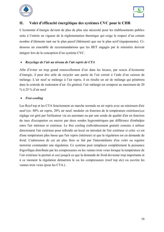 16
II. Volet d’efficacité énergétique des systèmes CVC pour le CHR
L’économie d’énergie devient de plus de plus une nécessité pour les établissements publics
suite à l’entrée en vigueur de la réglementation thermique qui exige le respect d’un certain
nombre d’éléments tant sur le plan passif (bâtiment) que sur le plan actif (équipements). Ci-
dessous un ensemble de recommandations que les BET engagés par le ministère doivent
intégrer lors de la conception d’un système CVC.
 Recyclage de l’air au niveau de l’air repris de CTA
Afin d’éviter un trop grand renouvellement d’air dans les locaux, par soucis d’économie
d’énergie, il peut être utile de recycler une partie de l’air extrait à l’aide d’un caisson de
mélange. L’air neuf se mélange à l’air repris, il en résulte un air de mélange qui pénétrera
dans la centrale de traitement d’air. En général, l’air mélangé est composé au maximum de 20
% à 25 % d’air neuf
 Free-cooling
Les Roof top et les CTA fonctionnent en marche normale en air repris avec un minimum d'air
neuf (ex: 80% air repris, 20% air neuf, moduler en fonction de la température extérieure),ce
réglage est géré par l'utilisateur via un automate ou par une sonde de qualité d'air en fonction
du taux d'occupation ou encore par deux sondes hygrométriques par différence d'enthalpie
entre l'air intérieur et extérieur. Le free cooling (refroidissement gratuit) consiste à utiliser
directement l'air extérieur pour refroidir un local on introduit de l'air extérieur si celui -ci est
d'une température plus basse que l'air repris (intérieur) et que la régulation est en demande de
froid. L'admission de cet air plus frais se fait par l'intermédiaire d'un volet ou registre
motorisé commander une régulation. Ce système peut remplacer complètement la puissance
frigorifique distribuée par les compresseurs ou les vannes trois voies lorsque la température de
l’air extérieur le permet et ceci jusqu'à ce que la demande de froid devienne trop importante et
à ce moment la régulation démarrera le ou les compresseurs (roof top etc) ou ouvrira les
vannes trois voies (pour les CTA.).
 