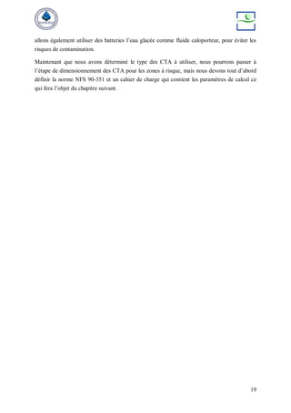19
allons également utiliser des batteries l’eau glacée comme fluide caloporteur, pour éviter les
risques de contamination.
Maintenant que nous avons déterminé le type des CTA à utiliser, nous pourrons passer à
l’étape de dimensionnement des CTA pour les zones à risque, mais nous devons tout d’abord
définir la norme NFS 90-351 et un cahier de charge qui contient les paramètres de calcul ce
qui fera l’objet du chapitre suivant.
 