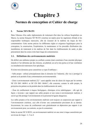 20
Chapitre 3
Normes de conception et Cahier de charge
I. Norme NFS 90-351
Dans l'absence d'un cadre réglementaire de traitement d'air dans les milieux hospitaliers au
Maroc, La norme française NF 90-351 constitue un repère pour les ingénieurs d'étude et les
responsables techniques marocains, afin de s'assurer de la maîtrise du risque de bio-
contamination. Cette norme précise les différentes règles et exigences hygiéniques pour la
conception, la construction, l'exploitation, la maintenance et les procédés d'utilisation des
installations de traitement et de maîtrise de l'air dans les établissements de santé, et plus
précisément dans les zones à très haut risque de contamination.
1.1. Définitions des environnements maitrisés
On définit une ambiance propre ou confinée comme étant constituée d’une enceinte physique
étanche à l’air délimitée par des cloisons, un plafond, un sol et des portes et d’une ventilation
ou installation de traitement d’air spécifique.
Il existe trois domaines pour caractériser ce type d’ambiance :
- Salle propre : utilisée principalement dans le domaine de l’industrie, elle vise à protéger le
patient ou le produit d’une contamination environnementale.
- Zone à environnement maîtrisé [3] °: aussi appelée zone de classe de risque par les normes
NF EN ISO 14698-1 et NF EN ISO 14644-7, elle concerne, comme la salle propre, la
protection du patient ou du produit dans les établissements de santé.
- Zone de confinement à risques biologiques, chimiques et/ou radiologiques : elle agit de
façon « inversée » par rapport aux salles propres et aux zones à environnement maîtrisé, à
savoir qu’elle protège l’environnement et le personnel d’agents dangereux.
Les salles propres et les environnements maîtrisés sont toujours en surpression par rapport à
l’environnement extérieur, ceci afin d’éviter une contamination provenant de ce dernier.
Inversement, les zones de confinement sont généralement en dépression par rapport à cet
environnement pour, au contraire, ne pas le contaminer.
Selon la norme NF S 90351, un environnement maîtrisé est une zone à risque caractérisée par
un niveau de risque : 2, 3 ou 4
 