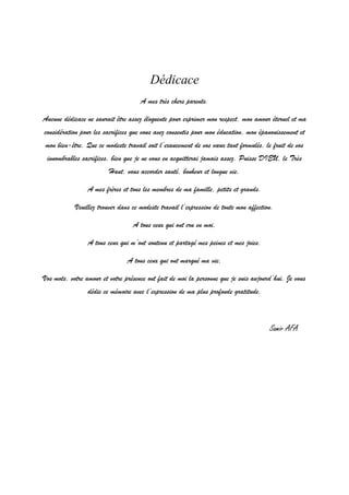 1
Dédicace
A mes très chers parents.
Aucune dédicace ne saurait être assez éloquente pour exprimer mon respect, mon amour éternel et ma
considération pour les sacrifices que vous avez consentis pour mon éducation, mon épanouissement et
mon bien-être. Que ce modeste travail soit l’exaucement de vos vœux tant formulés, le fruit de vos
innombrables sacrifices, bien que je ne vous en acquitterai jamais assez. Puisse DIEU, le Très
Haut, vous accorder santé, bonheur et longue vie.
A mes frères et tous les membres de ma famille, petits et grands.
Veuillez trouver dans ce modeste travail l’expression de toute mon affection.
A tous ceux qui ont cru en moi,
A tous ceux qui m’ont soutenu et partagé mes peines et mes joies,
A tous ceux qui ont marqué ma vie,
Vos mots, votre amour et votre présence ont fait de moi la personne que je suis aujourd’hui. Je vous
dédie ce mémoire avec l’expression de ma plus profonde gratitude.
Samir AFA
 