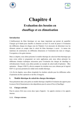 29
Chapitre 4
Evaluation des besoins en
chauffage et en climatisation
Introduction
L’établissement du bilan thermique est une étape importante qui permet de quantifier
l’énergie qu’il faudra pour chauffer et climatiser un local. Et avant de passer à l’évaluation
des différentes charges de chaque zone de l’hôpital, il est nécessaire de déterminer tous les
éléments entrant en compte dans le calcul du bilan thermique à savoir : la nature des
matériaux de construction, les différentes dimensions et l’orientation des murs et vitrages,
l’occupation, et les gains internes.
Dans ce chapitre, nous allons présenter le modèle théorique de calcul du bilan thermique que
nous avons utilisé et programmé sur notre application, puis nous allons présenter les
différentes données techniques nécessaires pour l’évaluation des charges de chauffage et
refroidissement. Ensuite, nous allons prendre un exemple de calcul (salle d’opération – Bloc
opératoire – Risque 4 ISO 5), afin de comparer les résultats avec ceux obtenus par le logiciel
HAP. Ce qui nous permettra de valider notre modèle théorique.
A la fin du chapitre, nous allons récapituler les résultats calculés pour les différentes salles
d’opérations du bloc opératoire et du bloc d’imagerie.
I. Modèle théorique de calcul des charges thermiques
Nous présentons dans cette partie un modèle théorique simplifié d’évaluation des apports pour
la saison d’été (Climatisation) et des déperditions pour la saison d’hiver (Chauffage)
1.1. Charges estivales
Pour la saison d’été nous avons deux types d’apports : les apports externes et les apports
internes.
1.1.1. Charges externes
 