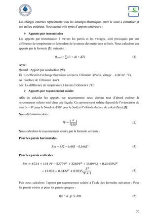 30
Les charges externes représentent tous les échanges thermiques entre le local à climatiser et
son milieu extérieur. Nous avons trois types d’apports extérieurs :
 Apports par transmission
Les apports par transmission à travers les parois et les vitrages, sont provoqués par une
différence de température et dépendent de la nature des matériaux utilisés. Nous calculons ces
apports par la formule [5] suivante :
𝑄𝑐𝑜𝑛𝑑 = ∑𝑈𝑖 × 𝐴𝑖 × 𝛥𝑇𝑖 (1)
Avec :
𝑄𝑐𝑜𝑛𝑑 : Apport par conduction (W).
Ui : Coefficient d’échange thermique à travers l’élément i (Paroi, vitrage…) (W/m². °C).
Ai : Surface de l’élément i (m²).
Δti : La différence de température à travers l’élément i (°C)
 Apports par rayonnement solaire
Afin de calculer les apports par rayonnement nous devons tout d’abord estimer le
rayonnement solaire total dans une façade. Ce rayonnement solaire dépend de l’orientation du
mur (α = 0° pour le Nord et -180° pour le Sud) et l’altitude du lieu de calcul Z(m) [5]
Nous définissons alors :
Ψ = |
𝛼
180
| (2)
Nous calculons le rayonnement solaire par la formule suivante :
Pour les parois horizontales
𝑅𝑚 = 952 + 6,49𝑍 – 0,166𝑍2
(3)
Pour les parois verticales
𝑅𝑚 = 453.4 + 1341Ψ − 5279Ψ3
+ 3260Ψ4
+ 34.09Ψ𝑍 + 0.2643Ψ𝑍2
− 12.83𝑍 − 0.842𝑍2
+ 0.9835
𝑍2
Ψ + 1
(4)
Puis nous calculons l’apport par rayonnement solaire à l’aide des formules suivantes : Pour
les parois vitrées et pour les parois opaques :
𝑄𝑣 = 𝑎. 𝑔. 𝑆. 𝑅𝑚 (5)
 
