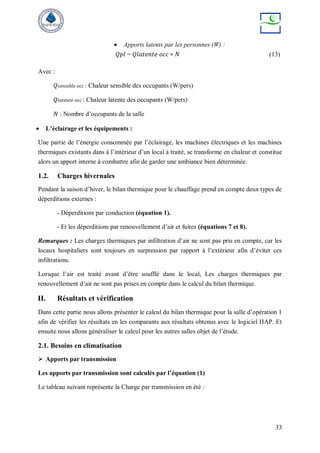33
 Apports latents par les personnes (W) :
𝑄𝑝𝑙 = 𝑄𝑙𝑎𝑡𝑒𝑛𝑡𝑒 𝑜𝑐𝑐 ∗ 𝑁 (13)
Avec :
𝑄𝑠𝑒𝑛𝑠𝑖𝑏𝑙𝑒 𝑜𝑐𝑐 : Chaleur sensible des occupants (W/pers)
𝑄𝑙𝑎𝑡𝑒𝑛𝑡𝑒 𝑜𝑐𝑐 : Chaleur latente des occupants (W/pers)
𝑁 : Nombre d’occupants de la salle
 L’éclairage et les équipements :
Une partie de l’énergie consommée par l’éclairage, les machines électriques et les machines
thermiques existants dans à l’intérieur d’un local à traité, se transforme en chaleur et constitue
alors un apport interne à combattre afin de garder une ambiance bien déterminée.
1.2. Charges hivernales
Pendant la saison d’hiver, le bilan thermique pour le chauffage prend en compte deux types de
déperditions externes :
- Déperditions par conduction (équation 1).
- Et les déperditions par renouvellement d’air et fuites (équations 7 et 8).
Remarques : Les charges thermiques par infiltration d’air ne sont pas pris en compte, car les
locaux hospitaliers sont toujours en surpression par rapport à l’extérieur afin d’éviter ces
infiltrations.
Lorsque l’air est traité avant d’être soufflé dans le local, Les charges thermiques par
renouvellement d’air ne sont pas prises en compte dans le calcul du bilan thermique.
II. Résultats et vérification
Dans cette partie nous allons présenter le calcul du bilan thermique pour la salle d’opération 1
afin de vérifier les résultats en les comparants aux résultats obtenus avec le logiciel HAP. Et
ensuite nous allons généraliser le calcul pour les autres salles objet de l’étude.
2.1. Besoins en climatisation
 Apports par transmission
Les apports par transmission sont calculés par l’équation (1)
Le tableau suivant représente la Charge par transmission en été :
 