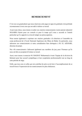 1
REMERCIEMENT
C’est avec un grand plaisir que nous réservons cette page en signe de gratitude et de profonde
reconnaissance à tous ceux qui ont aidé à réaliser ce travail.
Avant toute chose, nous tenons à exalter nos sincères remerciements à notre parrain industriel
M.KARRA Karim pour ses conseils et pour le temps qu’il nous a accordé et l’intérêt
particulier qu’il a apporté à ce travail malgré ses préoccupations.
Nous tenons également à exprimer nos sincères gratitudes à la direction et l’ensemble du
corps professoral de L’Ecole Nationale Supérieure des Mines de Rabat. En particulier, nous
adressons nos remerciements et notre considération bien distinguée à M. EL AZEHARI,
directeur du projet.
Nos vifs remerciements s’adressent également aux membres du jury pour l’honneur qu’ils
nous ont fait en acceptant d’évaluer ce travail.
Aussi, nous tenons à remercier M. BAGHAT Mohammed et toute l’équipe de la division du
bâtiment pour leur accueil sympathique et leur coopération professionnelle tout au long de
cette période de stage.
Enfin, que tous ceux et celles qui ont contribué de près ou de loin à l’accomplissement de ce
travail trouve l’expression de nos remerciements les plus chaleureux.
 