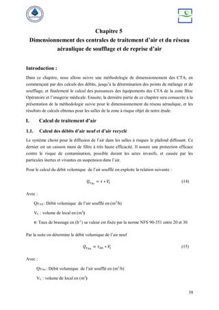 39
Chapitre 5
Dimensionnement des centrales de traitement d’air et du réseau
aéraulique de soufflage et de reprise d’air
Introduction :
Dans ce chapitre, nous allons suivre une méthodologie de dimensionnement des CTA, en
commençant par des calculs des débits, jusqu’à la détermination des points de mélange et de
soufflage, et finalement le calcul des puissances des équipements des CTA de la zone Bloc
Opératoire et l’imagerie médicale. Ensuite, la dernière partie de ce chapitre sera consacrée à la
présentation de la méthodologie suivie pour le dimensionnement du réseau aéraulique, et les
résultats de calculs obtenus pour les salles de la zone à risque objet de notre étude.
I. Calcul de traitement d’air
1.1. Calcul des débits d’air neuf et d’air recyclé
Le système choisi pour la diffusion de l’air dans les salles à risques le plafond diffusant. Ce
dernier est un caisson muni de filtre à très haute efficacité. Il assure une protection efficace
contre le risque de contamination, possible durant les actes invasifs, et causée par les
particules inertes et vivantes en suspension dans l’air.
Pour le calcul du débit volumique de l’air soufflé on exploite la relation suivante :
𝑄𝑣𝐴𝑠
= 𝜏 ∗ 𝑉𝑙 (14)
Avec :
QvAS : Débit volumique de l’air soufflé en (m3
/h)
VL : volume de local en (m3
)
τ: Taux de brassage en (h-1
) sa valeur est fixée par la norme NFS 90-351 entre 20 et 30
Par la suite on détermine le débit volumique de l’air neuf
𝑄𝑣𝐴𝑛
= 𝜏𝐴𝑛 ∗ 𝑉𝑙 (15)
Avec :
QvAn : Débit volumique de l’air soufflé en (m3
/h)
VL : volume de local en (m3
)
 