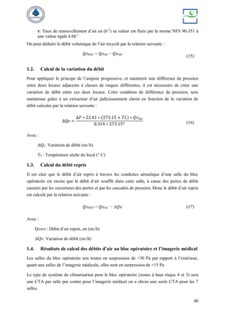 40
τ: Taux de renouvellement d’air en (h-1
) sa valeur est fixée par la norme NFS 90-351 à
une valeur égale à 6h-1
On peut déduire le débit volumique de l’air recyclé par la relation suivante :
𝑄𝑣𝑅𝐸𝐶 = 𝑄𝑣𝐴𝑆 − 𝑄𝑣𝐴𝑁
(15)
1.2. Calcul de la variation du débit
Pour appliquer le principe de l’asepsie progressive, et maintenir une différence de pression
entre deux locaux adjacents à classes de risques différentes, il est nécessaire de créer une
variation de débit entre ces deux locaux. Cette condition de différence de pression, sera
maintenue grâce à un extracteur d’air judicieusement choisi en fonction de la variation de
débit calculée par la relation suivante :
ΔQv =
Δ𝑃 ∗ 22.41 ∗ (273.15 + 𝑇𝐿) ∗ 𝑄𝑣𝐴𝑛
8.314 ∗ 273.152 (16)
Avec :
ΔQv: Variation de débit (m3/h)
TL : Température sèche du local (° C)
1.3. Calcul du débit repris
Il est clair que le débit d’air repris à travers les conduites aéraulique d’une salle du bloc
opératoire est moins que le débit d’air soufflé dans cette salle, à cause des pertes de débit
causées par les ouvertures des portes et par les cascades de pression. Donc le débit d’air repris
est calculé par la relation suivante :
𝑄𝑣𝑅𝐸𝑃 = 𝑄𝑣𝐴𝑆 − ∆𝑄𝑣 (17)
Avec :
QvREP : Débit d’air repris, en (m3/h)
ΔQv: Variation de débit (m3/h)
1.4. Résultats de calcul des débits d’air au bloc opératoire et l’imagerie médical
Les salles du bloc opératoire son toutes en surpression de +30 Pa par rapport à l’extérieur,
quant aux salles de l’imagerie médicale, elles sont en surpression de +15 Pa
Le type de système de climatisation pour le bloc opératoire (zones à haut risque 4 et 3) sera
une CTA par salle par contre pour l’imagerie médical on a choisi une seule CTA pour les 7
salles.
 