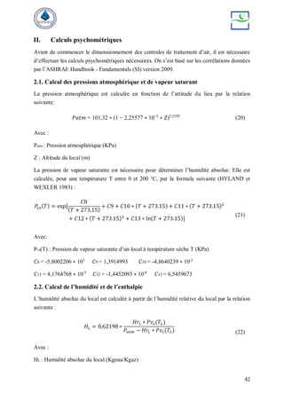 42
II. Calculs psychométriques
Avant de commencer le dimensionnement des centrales de traitement d’air, il est nécessaire
d’effectuer les calculs psychométriques nécessaires. On s’est basé sur les corrélations données
par l’ASHRAE Handbook - Fundamentals (SI) version 2009.
2.1. Calcul des pressions atmosphérique et de vapeur saturant
La pression atmosphérique est calculée en fonction de l’attitude du lieu par la relation
suivante:
𝑃𝑎𝑡𝑚 = 101,32 ∗ (1 − 2,25577 ∗ 10−5
∗ 𝑍)5,2559
(20)
Avec :
Patm : Pression atmosphérique (KPa)
Z : Altitude du local (m)
La pression de vapeur saturante est nécessaire pour déterminer l’humidité absolue. Elle est
calculée, pour une température T entre 0 et 200 °C, par la formule suivante (HYLAND et
WEXLER 1983) :
𝑃𝑣𝑠(𝑇) = exp⁡
[
𝐶8
(𝑇 + 273.15)
+ 𝐶9 + 𝐶10 ∗ (𝑇 + 273.15) + 𝐶11 ∗ (𝑇 + 273.15)2
+ 𝐶12 ∗ (𝑇 + 273.15)3
+ 𝐶13 ∗ ln(𝑇 + 273.15)]
(21)
Avec:
Pvs(T) : Pression de vapeur saturante d’un local à température sèche T (KPa)
𝐶8 = -5,8002206 ∗ 103
𝐶9 = 1,3914993 𝐶10 = -4,8640239 ∗ 10-2
𝐶11 = 4,1764768 ∗ 10-5
𝐶12 = -1,4452093 ∗ 10-8
𝐶13 = 6,5459673
2.2. Calcul de l’humidité et de l’enthalpie
L’humidité absolue du local est calculée à partir de l’humidité relative du local par la relation
suivante :
𝐻𝐿 = 0.62198 ∗
𝐻𝑟𝐿 ∗ 𝑃𝑣𝑠(𝑇𝐿)
𝑃𝑎𝑡𝑚 − 𝐻𝑟𝐿 ∗ 𝑃𝑣𝑠(𝑇𝐿) (22)
Avec :
HL : Humidité absolue du local (Kgeau/Kgaz)
 