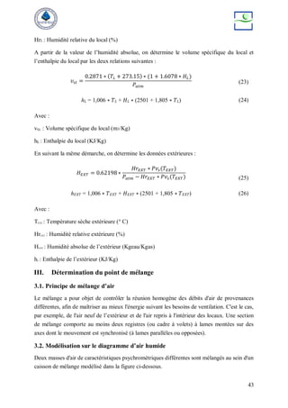 43
HrL : Humidité relative du local (%)
A partir de la valeur de l’humidité absolue, on détermine le volume spécifique du local et
l’enthalpie du local par les deux relations suivantes :
𝜐𝑠𝑙 =
0.2871 ∗ (𝑇𝐿 + 273.15) ∗ (1 + 1.6078 ∗ 𝐻𝐿)
𝑃𝑎𝑡𝑚
(23)
ℎ𝐿 = 1,006 ∗ 𝑇𝐿 + 𝐻𝐿 ∗ (2501 + 1,805 ∗ 𝑇𝐿) (24)
Avec :
vSL : Volume spécifique du local (m3/Kg)
hL : Enthalpie du local (KJ/Kg)
En suivant la même démarche, on détermine les données extérieures :
𝐻𝐸𝑋𝑇 = 0.62198 ∗
𝐻𝑟𝐸𝑋𝑇 ∗ 𝑃𝑣𝑠(𝑇𝐸𝑋𝑇)
𝑃𝑎𝑡𝑚 − 𝐻𝑟𝐸𝑋𝑇 ∗ 𝑃𝑣𝑠(𝑇𝐸𝑋𝑇) (25)
ℎ𝐸𝑋𝑇 = 1,006 ∗ 𝑇𝐸𝑋𝑇 + 𝐻𝐸𝑋𝑇 ∗ (2501 + 1,805 ∗ 𝑇𝐸𝑋𝑇) (26)
Avec :
TEXT : Température sèche extérieure (° C)
HrEXT : Humidité relative extérieure (%)
HEXT : Humidité absolue de l’extérieur (Kgeau/Kgas)
hL : Enthalpie de l’extérieur (KJ/Kg)
III. Détermination du point de mélange
3.1. Principe de mélange d’air
Le mélange a pour objet de contrôler la réunion homogène des débits d'air de provenances
différentes, afin de maîtriser au mieux l'énergie suivant les besoins de ventilation. C'est le cas,
par exemple, de l'air neuf de l’extérieur et de l'air repris à l'intérieur des locaux. Une section
de mélange comporte au moins deux registres (ou cadre à volets) à lames montées sur des
axes dont le mouvement est synchronisé (à lames parallèles ou opposées).
3.2. Modélisation sur le diagramme d’air humide
Deux masses d'air de caractéristiques psychrométriques différentes sont mélangés au sein d'un
caisson de mélange modélisé dans la figure ci-dessous.
 