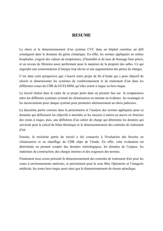 1
RESUME
Le choix et le dimensionnement d’un système CVC dans un hôpital constitue un défi
conséquent dans le domaine du génie climatique. En effet, les normes appliquées en milieu
hospitalier, exigent des valeurs de température, d’humidité et de taux de brassage bien précis,
et un niveau de filtration assez performant pour le maintien de la propreté des salles. Ce qui
engendre une consommation d’énergie trop élevée et une augmentation des pertes de charges.
C’est dans cette perspective que s’inscrit notre projet de fin d’étude qui a pour objectif de
choisir et dimensionner les systèmes de conditionnement et de traitement d’air dans les
différentes zones du CHR de GUELMIM, qu’elles soient à risque ou hors risque.
Le travail réalisé dans le cadre de ce projet porte dans un premier lieu sur la comparaison
entre les différents systèmes existant de climatisation en mettant en évidence les avantages et
les inconvénients pour chaque système pour permettre ultérieurement un choix judicieux.
La deuxième partie consiste dans la présentation et l’analyse des normes appliquées pour ce
domaine qui définissent les objectifs à atteindre et les moyens à mettre en œuvre en fonction
des zones à risque, puis, une définition d’un cahier de charge qui détermine les données qui
serviront pour le calcul du bilan thermique et le dimensionnement des centrales de traitement
d’air.
Ensuite, la troisième partie du travail a été consacrée à l'évaluation des besoins en
climatisation et en chauffage du CHR objet de l’étude. En effet, cette évaluation est
déterminée en prenant compte des données métrologiques, les données de l’espace, les
matériaux de construction, des charges internes et des exigences des normes.
Finalement nous avons présenté le dimensionnement des centrales de traitement d'air pour les
zones à environnements maitrisés, et précisément pour la zone Bloc Opératoire et l’imagerie
médicale, les zones hors risque aussi ainsi que le dimensionnement du réseau aéraulique.
 