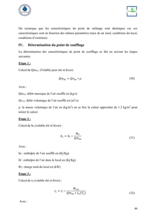 46
On remarque que les caractéristiques du point de mélange sont identiques car ces
caractéristiques sont en fonction des mêmes paramètres (taux de air neuf, conditions du local,
conditions d’extérieur)
IV. Détermination du point de soufflage
La détermination des caractéristiques de point de soufflage se fait en suivant les étapes
suivantes
Etape 1 :
Calcul de QmAs: (Valable pour été et hiver)
𝑄𝑚𝐴𝑠 = 𝑄𝑣𝐴𝑠 ∗ 𝜌 (30)
Avec :
QmAs: débit massique de l’air soufflé en (kg/s)
QvAs: débit volumique de l’air soufflé en (m3
/s)
ρ: la masse volumique de l’air en (kg/m3
) on se fixe la valeur approchée de 1.2 kg/m3
pour
initier le calcul.
Etape 2 :
Calcul de hS (valable été et hiver) :
ℎ𝑠 = ℎ𝑙 −
Φ𝑇
𝑄𝑚𝐴𝑠 (31)
Avec :
hs : enthalpie de l’air soufflé en (Kj/Kg)
hl : enthalpie de l’air dans le local en (Kj/Kg)
ΦT: charge total du local en (kW)
Etape 3 :
Calcul de rS (valable été et hiver) :
𝑟𝑠 = 𝑟𝑙 −
Φ𝐿𝑎𝑡
𝑄𝑚𝐴𝑠 ∗ 𝐿𝑣(𝑇𝐿) (32)
Avec :
 