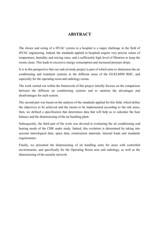 1
ABSTRACT
The choice and sizing of a HVAC system in a hospital is a major challenge in the field of
HVAC engineering. Indeed, the standards applied in hospitals require very precise values of
temperature, humidity and mixing rates, and a sufficiently high level of filtration to keep the
rooms clean. This leads to excessive energy consumption and increased pressure drops.
It is in this perspective that our end-of-study project is part of which aims to dimension the air
conditioning and treatment systems in the different areas of the GUELMIM RHC, and
especially for the operating room and radiology rooms.
The work carried out within the framework of this project initially focuses on the comparison
between the different air conditioning systems and to mention the advantages and
disadvantages for each system.
The second part was based on the analysis of the standards applied for this field, which define
the objectives to be achieved and the means to be implemented according to the risk areas,
then, we defined a specification that determines data that will help us to calculate the heat
balance and the dimensioning of the air handling plant.
Subsequently, the third part of the work was devoted to evaluating the air conditioning and
heating needs of the CHR under study. Indeed, this evolution is determined by taking into
account metrological data, space data, construction materials, internal loads and standards
requirements.
Finally, we presented the dimensioning of air handling units for areas with controlled
environments, and specifically for the Operating Room area and radiology, as well as the
dimensioning of the aeraulic network.
 