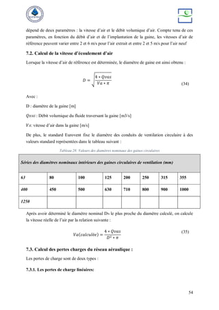 54
dépend de deux paramètres : la vitesse d’air et le débit volumique d’air. Compte tenu de ces
paramètres, en fonction du débit d’air et de l’implantation de la gaine, les vitesses d’air de
référence peuvent varier entre 2 et 6 m/s pour l’air extrait et entre 2 et 5 m/s pour l’air neuf
7.2. Calcul de la vitesse d’écoulement d’air
Lorsque la vitesse d’air de référence est déterminée, le diamètre de gaine est ainsi obtenu :
𝐷 = √
4 ∗ 𝑄𝑣𝑎𝑠
𝑉𝑎 ∗ 𝜋 (34)
Avec :
D : diamètre de la gaine [m]
𝑄𝑣𝐴𝑆 : Débit volumique du fluide traversant la gaine [m3/s]
𝑉𝐴: vitesse d’air dans la gaine [m/s]
De plus, le standard Eurovent fixe le diamètre des conduits de ventilation circulaire à des
valeurs standard représentées dans le tableau suivant :
Tableau 28: Valeurs des diamètres nominaux des gaines circulaires
Après avoir déterminé le diamètre nominal DN le plus proche du diamètre calculé, on calcule
la vitesse réelle de l’air par la relation suivante :
𝑉𝑎(𝑐𝑎𝑙𝑐𝑢𝑙é𝑒) =
4 ∗ 𝑄𝑣𝑎𝑠
𝐷2 ∗ 𝜋
(35)
7.3. Calcul des pertes charges du réseau aéraulique :
Les pertes de charge sont de deux types :
7.3.1. Les pertes de charge linéaires:
Séries des diamètres nominaux intérieurs des gaines circulaires de ventilation (mm)
63 80 100 125 200 250 315 355
400 450 500 630 710 800 900 1000
1250
 