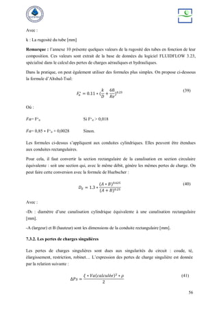 56
Avec :
k : La rugosité du tube [mm]
Remarque : l’annexe 10 présente quelques valeurs de la rugosité des tubes en fonction de leur
composition. Ces valeurs sont extrait de la base de données du logiciel FLUIDFLOW 3.23,
spécialisé dans le calcul des pertes de charges aérauliques et hydrauliques.
Dans la pratique, on peut également utiliser des formules plus simples. On propose ci-dessous
la formule d’Altshul-Tsal:
𝐹𝑎
∗
= 0.11 ∗ (
𝑘
𝐷
+
68
𝑅𝑒
)0.25 (39)
Où :
𝐹𝑎= F∗
𝑎 Si F∗
𝑎 > 0,018
𝐹𝑎= 0,85 ∗ F∗
𝑎 + 0,0028 Sinon.
Les formules ci-dessus s’appliquent aux conduites cylindriques. Elles peuvent être étendues
aux conduites rectangulaires.
Pour cela, il faut convertir la section rectangulaire de la canalisation en section circulaire
équivalente : soit une section qui, avec le même débit, génère les mêmes pertes de charge. On
peut faire cette conversion avec la formule de Huebscher :
𝐷𝐸 = 1.3 ∗
(𝐴 ∗ 𝐵)0.625
(𝐴 + 𝐵)0.25
(40)
Avec :
-DE : diamètre d’une canalisation cylindrique équivalente à une canalisation rectangulaire
[mm].
-A (largeur) et B (hauteur) sont les dimensions de la conduite rectangulaire [mm].
7.3.2. Les pertes de charges singulières
Les pertes de charges singulières sont dues aux singularités du circuit : coude, té,
élargissement, restriction, robinet… L’expression des pertes de charge singulière est donnée
par la relation suivante :
Δ𝑃𝑠 =
𝜉 ∗ 𝑉𝑎(𝑐𝑎𝑙𝑐𝑢𝑙é𝑒)2
∗ 𝜌
2
(41)
 