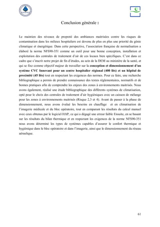 61
Conclusion générale :
Le maintien des niveaux de propreté des ambiances maitrisées contre les risques de
contamination dans les milieux hospitaliers est devenu de plus en plus une priorité du génie
climatique et énergétique. Dans cette perspective, l’association française de normalisation a
élaboré la norme NFS90-351 comme un outil pour une bonne conception, installation et
exploitation des centrales de traitement d’air de ces locaux bien spécifiques. C’est dans ce
cadre que s’inscrit notre projet de fin d’études, au sein de la DEM au ministère de la santé, et
qui se fixe comme objectif majeur de travailler sur la conception et dimensionnement d’un
système CVC Innovant pour un centre hospitalier régional (400 lits) et un hôpital de
proximité (45 lits) tout en respectant les exigences des normes. Pour ce faire, une recherche
bibliographique a permis de prendre connaissance des textes réglementaires, normatifs et de
bonnes pratiques afin de comprendre les enjeux des zones à environnements maitrisés. Nous
avons également, réalisé une étude bibliographique des différents systèmes de climatisation,
opté pour le choix des centrales de traitement d’air hygiéniques avec un caisson de mélange
pour les zones à environnements maitrisés (Risque 2,3 et 4). Avant de passer à la phase de
dimensionnement, nous avons évalué les besoins en chauffage et en climatisation de
l’imagerie médicale et du bloc opératoire, tout en comparant les résultats du calcul manuel
avec ceux obtenus par le logiciel HAP, ce qui a dégagé une erreur faible Ensuite, en se basant
sur les résultats du bilan thermique et en respectant les exigences de la norme NFS90-351
nous avons déterminé les types de systèmes capables d’assurer le confort thermique et
hygiénique dans le bloc opératoire et dans l’imagerie, ainsi que le dimensionnement du réseau
aéraulique.
 