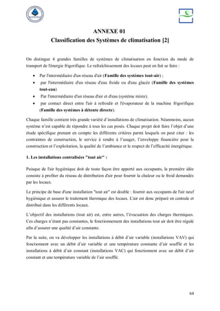 64
ANNEXE 01
Classification des Systèmes de climatisation [2]
On distingue 4 grandes familles de systèmes de climatisation en fonction du mode de
transport de l'énergie frigorifique. Le rafraîchissement des locaux peut en fait se faire :
 Par l'intermédiaire d'un réseau d'air (Famille des systèmes tout-air) ;
 par l'intermédiaire d'un réseau d'eau froide ou d'eau glacée (Famille des systèmes
tout-eau)
 Par l'intermédiaire d'un réseau d'air et d'eau (système mixte).
 par contact direct entre l'air à refroidir et l'évaporateur de la machine frigorifique
(Famille des systèmes à détente directe).
Chaque famille contient très grande variété d’installations de climatisation. Néanmoins, aucun
système n’est capable de répondre à tous les cas posés. Chaque projet doit faire l’objet d’une
étude spécifique prenant en compte les différents critères parmi lesquels on peut citer : les
contraintes de construction, le service à rendre à l’usager, l’enveloppe financière pour la
construction et l’exploitation, la qualité de l’ambiance et le respect de l’efficacité énergétique.
1. Les installations centralisées "tout air" :
Puisque de l'air hygiénique doit de toute façon être apporté aux occupants, la première idée
consiste à profiter du réseau de distribution d'air pour fournir la chaleur ou le froid demandés
par les locaux.
Le principe de base d'une installation "tout air" est double : fournir aux occupants de l'air neuf
hygiénique et assurer le traitement thermique des locaux. L'air est donc préparé en centrale et
distribué dans les différents locaux.
L’objectif des installations (tout air) est, entre autres, l’évacuation des charges thermiques.
Ces charges n’étant pas constantes, le fonctionnement des installations tout air doit être régulé
afin d’assurer une qualité d’air constante.
Par la suite, on va développer les installations à débit d’air variable (installations VAV) qui
fonctionnent avec un débit d’air variable et une température constante d’air soufflé et les
installations à débit d’air constant (installations VAC) qui fonctionnent avec un débit d’air
constant et une température variable de l’air soufflé.
 