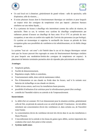 68
 Un seul local est à climatiser, généralement de grand volume : salle de spectacles, salle
d'opération, salle de réunion, ...
 Il existe plusieurs locaux dont le fonctionnement thermique est similaire et pour lesquels
un respect strict des consignes de température n'est pas imposé : plusieurs bureaux
similaires sur une même façade, ...
 Il y a présence de locaux à chauffage très intermittent comme des salles de réunion, de
spectacles. Dans ce cas, la variante avec système de chauffage complémentaire par
radiateurs permet d’assurer un chauffage de base entre 10 et 15°C en période de non-
occupation, et une mise en confort très rapide dès l’arrivée des personnes (ou par horloge).
Ce système est économique et supprime la surchauffe des locaux en période de forte
occupation grâce aux possibilités de ventilation et de rafraîchissement, et à la faible charge
des parois.
Le système "tout air - uni zone" a de l'intérêt dans le cas où les charges thermiques varient
mais que les locaux peuvent être regroupés en zones de fonctionnement thermique similaire
(et pour lesquels une modulation limitée des consignes de température est requise) : le
placement de batteries terminales permettra alors de répondre plus précisément aux besoins.
Avantages
 Simplicité globale,
 Facilité de dimensionnement,
 Régulation simple, fiable et centralisée,
 Fonctionnement stable, donc coût de maintenance réduit,
 Pas d’alimentation en eau chaude ou froide dans les locaux, sauf si la variante avec
batteries de réchauffage en eau chaude est choisie,
 Faible niveau sonore, sauf avec les installations haute pression,
 possibilité d’utilisation d’air extérieur pour le refroidissement gratuit (free cooling),
 contrôle de l’humidité relative en centrale et de l’empoussièrement.
Inconvénients
 Le débit d'air est constant. Or il est dimensionné pour la situation extrême, généralement
celle de l'été, en période de canicule avec un soleil de plomb ! Conclusions : de tels débits
entraînent une consommation élevée des ventilateurs et, dans certains cas, de l'inconfort
toute l'année.
 La consommation élevée du ventilateur devient très élevée dans le cas des installations à
Haute Pression.
 L'encombrement de la centrale et du réseau de gaines (gros débits, section importante des
conduites d'air neuf, d'air pulsé et d'air extrait).
 Système multi zones
 