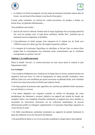 73
 La chaleur et le froid sont apportés vers des unités de traitement terminales situées dans les
locaux, via une boucle d'eau chaude et une boucle d'eau glacée.
Comme unités terminales, on retrouve les ventilo-convecteurs, les pompes à chaleur sur
boucle d'eau, les plafonds rafraîchissants,...
Trois problèmes sont résolus :
1. Seul de l'air neuf est véhiculé, limitant ainsi le risque hygiénique lié au recyclage partiel de
l'air vicié (en quelque sorte, il s'agit d'une ventilation "double flux", améliorée par un
traitement local en température et humidité).
2. L'encombrement est limité puisque l'eau transporte de la chaleur (ou du froid) avec
3 000 fois moins de volume que l'air. De simples tuyauteries suffisent.
3. Le transport de la puissance frigorifique ou calorifique se fait par l'eau, au moyen d'une
pompe dont la consommation sera nettement moins consommatrice que le ventilateur
correspondant au système "tout air".
Solution 1 : le ventilo-convecteur
Parmi la famille "air-eau", le ventilo-convecteur est sans aucun doute le système le plus
fréquemment utilisé.
Les avantages :
• Une souplesse d'adaptation aux variations de la charge dans les locaux, puisqu'il permet une
régulation local par local. Un arrêt de l'équipement est même possible localement, chose
difficile à faire avec une installation par éjecto-convecteur ou plafonds froids, arrêt volontaire
ou forcé (un contact d'ouverture de fenêtre peut imposer l'arrêt).
• Une large gamme de puissance (par opposition aux systèmes par plafonds froids rayonnants
qui sont limités à ce niveau).
• Une bonne adaptation aux exigences actuelles en matière de découpage des zones
périphériques des bâtiments à structure répétitive (un appareil par module de façade, par
exemple). Mieux, rien n'empêche d'installer initialement un appareil pour deux modules et,
moyennant les réservations nécessaires sur les collecteurs hydrauliques, de pouvoir
ultérieurement greffer un échangeur supplémentaire si la puissance frigorifique augmente ou
si une cloison est créée.
• Un faible encombrement, permettant notamment aux appareils de prendre facilement la
place des radiateurs en cas de rénovation du bâtiment.
• Une possibilité de libérer le sol s'il est accroché au plafond ou intégré dans le faux plafond.
 