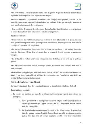 74
• Un coût modéré à l'investissement, même si les exigences de qualité attendues en matière de
régulation peuvent parfois faire augmenter les budgets.
• Un coût modéré à l'exploitation, du moins s'il est comparé aux systèmes "tout air". Il est
toutefois battu sur ce plan par les installations par plafonds froids, par exemple, notamment
suite aux fonctionnements des ventilateurs.
• Une possibilité de valoriser la performance d'une chaudière à condensation en hiver puisque
le réseau d'eau chaude peut fonctionner à très basse température.
Les inconvénients :
• L'impossibilité du ventilo-convecteur de contrôler le taux d'humidité de la pièce, mais ce
n'est généralement pas un critère gênant pour un immeuble de bureaux puisqu'on peut réaliser
cet objectif à partir de l'air hygiénique.
• Le niveau de bruit qui est directement lié à la vitesse du ventilateur et à la surface du ou des
batteries d'échange (il faut être très strict dans le niveau de bruit à imposer au cahier des
charges).
• La difficulté de réaliser une bonne intégration dans l'habillage et vis-à-vis de la grille de
pulsion.
• La difficulté d'assurer un confort thermique correct, notamment sans courants d'air dans la
zone de travail
• Les débits d'air hygiéniques sont constants et limités à 1 ou 2 renouvellements horaires du
local. Il est donc impossible de réaliser du free-cooling sur l'installation, c'est-à-dire de
profiter de l'air frais et gratuit extérieur.
Solution 2 : le plafond rafraîchissant
De l'eau froide circule dans des conduites fixées sur le faux plafond métallique du local.
Des avantages appréciés
 Le confort est meilleur que dans les systèmes traditionnels (par ventilo-convecteurs par
exemple) :
1. Parce que l'apport de froid par rayonnement est plus stable (inerte) et mieux
réparti spatialement que l'apport de froid par air. L'impression d'avoir "la tête
au frais" est agréable.
2. Par la diminution des courants d'air froid et des déplacements de poussières
dans les locaux, puisque le débit d'air est limité au débit hygiénique. A noter
que ce débit d'air neuf est souvent augmenté (doublé) pour pouvoir contrôler
 