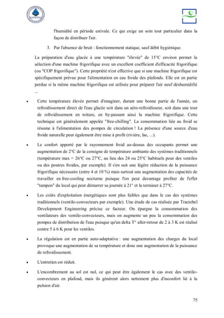 75
l'humidité en période estivale. Ce qui exige un soin tout particulier dans la
façon de distribuer l'air.
3. Par l'absence de bruit : fonctionnement statique, sauf débit hygiénique.
La préparation d'eau glacée à une température "élevée" de 15°C environ permet la
sélection d'une machine frigorifique avec un excellent coefficient d'efficacité frigorifique
(ou "COP frigorifique"). Cette propriété n'est effective que si une machine frigorifique est
spécifiquement prévue pour l'alimentation en eau froide des plafonds. Elle est en partie
perdue si la même machine frigorifique est utilisée pour préparer l'air neuf déshumidifié
...
 Cette température élevée permet d'imaginer, durant une bonne partie de l'année, un
refroidissement direct de l'eau glacée soit dans un aéro-refroidisseur, soit dans une tour
de refroidissement en toiture, en by-passant ainsi la machine frigorifique. Cette
technique est généralement appelée "free-chilling". La consommation liée au froid se
résume à l'alimentation des pompes de circulation ! La présence d'une source d'eau
froide naturelle peut également être mise à profit (rivière, lac, ...).
 Le confort apporté par le rayonnement froid au-dessus des occupants permet une
augmentation de 2°C de la consigne de température ambiante des systèmes traditionnels
(température max = 26°C ou 27°C, au lieu des 24 ou 25°C habituels pour des ventilos
ou des poutres froides, par exemple). Il s'en suit une légère réduction de la puissance
frigorifique nécessaire (entre 4 et 10 %) mais surtout une augmentation des capacités de
travailler en free-cooling nocturne puisque l'on peut davantage profiter de l'effet
"tampon" du local qui peut démarrer sa journée à 21° et la terminer à 27°C.
 Les coûts d'exploitation énergétiques sont plus faibles que dans le cas des systèmes
traditionnels (ventilo-convecteurs par exemple). Une étude de cas réalisée par Tractebel
Development Engineering précise ce facteur. On épargne la consommation des
ventilateurs des ventilo-convecteurs, mais on augmente un peu la consommation des
pompes de distribution de l'eau puisque qu'un delta T° aller-retour de 2 à 3 K est réalisé
contre 5 à 6 K pour les ventilos.
 La régulation est en partie auto-adaptative : une augmentation des charges du local
provoque une augmentation de sa température et donc une augmentation de la puissance
de refroidissement.
 L'entretien est réduit.
 L'encombrement au sol est nul, ce qui peut être également le cas avec des ventilo-
convecteurs en plafond, mais ils génèrent alors nettement plus d'inconfort lié à la
pulsion d'air.
 
