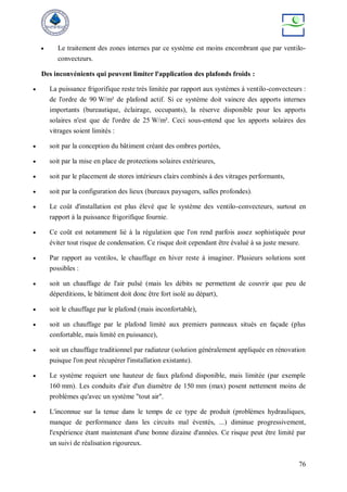76
 Le traitement des zones internes par ce système est moins encombrant que par ventilo-
convecteurs.
Des inconvénients qui peuvent limiter l'application des plafonds froids :
 La puissance frigorifique reste très limitée par rapport aux systèmes à ventilo-convecteurs :
de l'ordre de 90 W/m² de plafond actif. Si ce système doit vaincre des apports internes
importants (bureautique, éclairage, occupants), la réserve disponible pour les apports
solaires n'est que de l'ordre de 25 W/m². Ceci sous-entend que les apports solaires des
vitrages soient limités :
 soit par la conception du bâtiment créant des ombres portées,
 soit par la mise en place de protections solaires extérieures,
 soit par le placement de stores intérieurs clairs combinés à des vitrages performants,
 soit par la configuration des lieux (bureaux paysagers, salles profondes).
 Le coût d'installation est plus élevé que le système des ventilo-convecteurs, surtout en
rapport à la puissance frigorifique fournie.
 Ce coût est notamment lié à la régulation que l'on rend parfois assez sophistiquée pour
éviter tout risque de condensation. Ce risque doit cependant être évalué à sa juste mesure.
 Par rapport au ventilos, le chauffage en hiver reste à imaginer. Plusieurs solutions sont
possibles :
 soit un chauffage de l'air pulsé (mais les débits ne permettent de couvrir que peu de
déperditions, le bâtiment doit donc être fort isolé au départ),
 soit le chauffage par le plafond (mais inconfortable),
 soit un chauffage par le plafond limité aux premiers panneaux situés en façade (plus
confortable, mais limité en puissance),
 soit un chauffage traditionnel par radiateur (solution généralement appliquée en rénovation
puisque l'on peut récupérer l'installation existante).
 Le système requiert une hauteur de faux plafond disponible, mais limitée (par exemple
160 mm). Les conduits d'air d'un diamètre de 150 mm (max) posent nettement moins de
problèmes qu'avec un système "tout air".
 L'inconnue sur la tenue dans le temps de ce type de produit (problèmes hydrauliques,
manque de performance dans les circuits mal éventés, ...) diminue progressivement,
l'expérience étant maintenant d'une bonne dizaine d'années. Ce risque peut être limité par
un suivi de réalisation rigoureux.
 