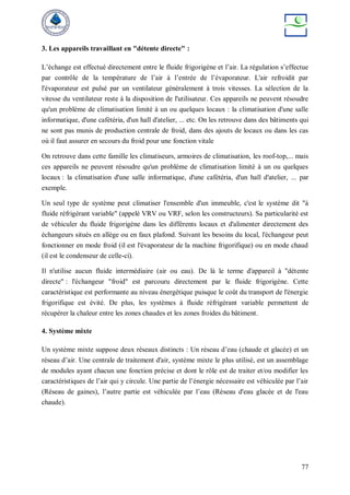 77
3. Les appareils travaillant en "détente directe" :
L’échange est effectué directement entre le fluide frigorigène et l’air. La régulation s’effectue
par contrôle de la température de l’air à l’entrée de l’évaporateur. L'air refroidit par
l'évaporateur est pulsé par un ventilateur généralement à trois vitesses. La sélection de la
vitesse du ventilateur reste à la disposition de l'utilisateur. Ces appareils ne peuvent résoudre
qu'un problème de climatisation limité à un ou quelques locaux : la climatisation d'une salle
informatique, d'une cafétéria, d'un hall d'atelier, ... etc. On les retrouve dans des bâtiments qui
ne sont pas munis de production centrale de froid, dans des ajouts de locaux ou dans les cas
où il faut assurer en secours du froid pour une fonction vitale
On retrouve dans cette famille les climatiseurs, armoires de climatisation, les roof-top,... mais
ces appareils ne peuvent résoudre qu'un problème de climatisation limité à un ou quelques
locaux : la climatisation d'une salle informatique, d'une cafétéria, d'un hall d'atelier, ... par
exemple.
Un seul type de système peut climatiser l'ensemble d'un immeuble, c'est le système dit "à
fluide réfrigérant variable" (appelé VRV ou VRF, selon les constructeurs). Sa particularité est
de véhiculer du fluide frigorigène dans les différents locaux et d'alimenter directement des
échangeurs situés en allège ou en faux plafond. Suivant les besoins du local, l'échangeur peut
fonctionner en mode froid (il est l'évaporateur de la machine frigorifique) ou en mode chaud
(il est le condenseur de celle-ci).
Il n'utilise aucun fluide intermédiaire (air ou eau). De là le terme d'appareil à "détente
directe" : l'échangeur "froid" est parcouru directement par le fluide frigorigène. Cette
caractéristique est performante au niveau énergétique puisque le coût du transport de l'énergie
frigorifique est évité. De plus, les systèmes à fluide réfrigérant variable permettent de
récupérer la chaleur entre les zones chaudes et les zones froides du bâtiment.
4. Système mixte
Un système mixte suppose deux réseaux distincts : Un réseau d’eau (chaude et glacée) et un
réseau d’air. Une centrale de traitement d'air, système mixte le plus utilisé, est un assemblage
de modules ayant chacun une fonction précise et dont le rôle est de traiter et/ou modifier les
caractéristiques de l’air qui y circule. Une partie de l’énergie nécessaire est véhiculée par l’air
(Réseau de gaines), l’autre partie est véhiculée par l’eau (Réseau d'eau glacée et de l'eau
chaude).
 