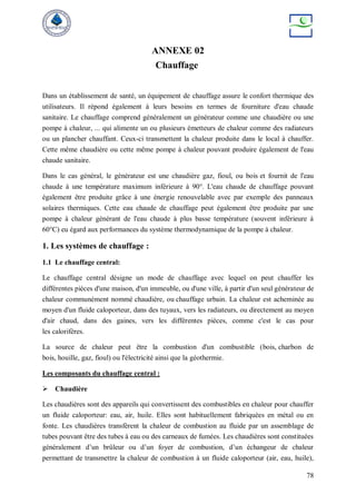 78
ANNEXE 02
Chauffage
Dans un établissement de santé, un équipement de chauffage assure le confort thermique des
utilisateurs. Il répond également à leurs besoins en termes de fourniture d'eau chaude
sanitaire. Le chauffage comprend généralement un générateur comme une chaudière ou une
pompe à chaleur, ... qui alimente un ou plusieurs émetteurs de chaleur comme des radiateurs
ou un plancher chauffant. Ceux-ci transmettent la chaleur produite dans le local à chauffer.
Cette même chaudière ou cette même pompe à chaleur pouvant produire également de l'eau
chaude sanitaire.
Dans le cas général, le générateur est une chaudière gaz, fioul, ou bois et fournit de l'eau
chaude à une température maximum inférieure à 90°. L'eau chaude de chauffage pouvant
également être produite grâce à une énergie renouvelable avec par exemple des panneaux
solaires thermiques. Cette eau chaude de chauffage peut également être produite par une
pompe à chaleur générant de l'eau chaude à plus basse température (souvent inférieure à
60°C) eu égard aux performances du système thermodynamique de la pompe à chaleur.
1. Les systèmes de chauffage :
1.1 Le chauffage central:
Le chauffage central désigne un mode de chauffage avec lequel on peut chauffer les
différentes pièces d'une maison, d'un immeuble, ou d'une ville, à partir d'un seul générateur de
chaleur communément nommé chaudière, ou chauffage urbain. La chaleur est acheminée au
moyen d'un fluide caloporteur, dans des tuyaux, vers les radiateurs, ou directement au moyen
d'air chaud, dans des gaines, vers les différentes pièces, comme c'est le cas pour
les calorifères.
La source de chaleur peut être la combustion d'un combustible (bois, charbon de
bois, houille, gaz, fioul) ou l'électricité ainsi que la géothermie.
Les composants du chauffage central :
 Chaudière
Les chaudières sont des appareils qui convertissent des combustibles en chaleur pour chauffer
un fluide caloporteur: eau, air, huile. Elles sont habituellement fabriquées en métal ou en
fonte. Les chaudières transfèrent la chaleur de combustion au fluide par un assemblage de
tubes pouvant être des tubes à eau ou des carneaux de fumées. Les chaudières sont constituées
généralement d’un brûleur ou d’un foyer de combustion, d’un échangeur de chaleur
permettant de transmettre la chaleur de combustion à un fluide caloporteur (air, eau, huile),
 
