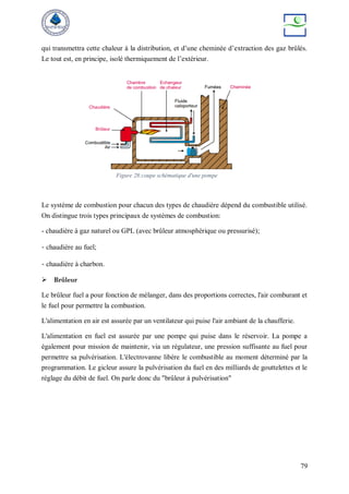 79
qui transmettra cette chaleur à la distribution, et d’une cheminée d’extraction des gaz brûlés.
Le tout est, en principe, isolé thermiquement de l’extérieur.
Le système de combustion pour chacun des types de chaudière dépend du combustible utilisé.
On distingue trois types principaux de systèmes de combustion:
- chaudière à gaz naturel ou GPL (avec brûleur atmosphérique ou pressurisé);
- chaudière au fuel;
- chaudière à charbon.
 Brûleur
Le brûleur fuel a pour fonction de mélanger, dans des proportions correctes, l'air comburant et
le fuel pour permettre la combustion.
L'alimentation en air est assurée par un ventilateur qui puise l'air ambiant de la chaufferie.
L'alimentation en fuel est assurée par une pompe qui puise dans le réservoir. La pompe a
également pour mission de maintenir, via un régulateur, une pression suffisante au fuel pour
permettre sa pulvérisation. L'électrovanne libère le combustible au moment déterminé par la
programmation. Le gicleur assure la pulvérisation du fuel en des milliards de gouttelettes et le
réglage du débit de fuel. On parle donc du "brûleur à pulvérisation"
Figure 28:coupe schématique d'une pompe
 