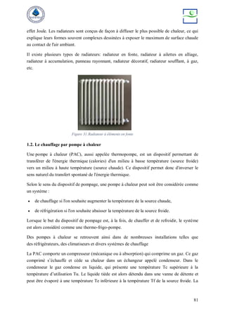81
effet Joule. Les radiateurs sont conçus de façon à diffuser le plus possible de chaleur, ce qui
explique leurs formes souvent complexes dessinées à exposer le maximum de surface chaude
au contact de l'air ambiant.
Il existe plusieurs types de radiateurs: radiateur en fonte, radiateur à ailettes en alliage,
radiateur à accumulation, panneau rayonnant, radiateur décoratif, radiateur soufflant, à gaz,
etc.
1.2. Le chauffage par pompe à chaleur
Une pompe à chaleur (PAC), aussi appelée thermopompe, est un dispositif permettant de
transférer de l'énergie thermique (calories) d'un milieu à basse température (source froide)
vers un milieu à haute température (source chaude). Ce dispositif permet donc d'inverser le
sens naturel du transfert spontané de l'énergie thermique.
Selon le sens du dispositif de pompage, une pompe à chaleur peut soit être considérée comme
un système :
 de chauffage si l'on souhaite augmenter la température de la source chaude,
 de réfrigération si l'on souhaite abaisser la température de la source froide.
Lorsque le but du dispositif de pompage est, à la fois, de chauffer et de refroidir, le système
est alors considéré comme une thermo-frigo-pompe.
Des pompes à chaleur se retrouvent ainsi dans de nombreuses installations telles que
des réfrigérateurs, des climatiseurs et divers systèmes de chauffage
La PAC comporte un compresseur (mécanique ou à absorption) qui comprime un gaz. Ce gaz
comprimé s’échauffe et cède sa chaleur dans un échangeur appelé condenseur. Dans le
condenseur le gaz condense en liquide, qui présente une température Tc supérieure à la
température d’utilisation Tu. Le liquide tiède est alors détendu dans une vanne de détente et
peut être évaporé à une température Te inférieure à la température Tf de la source froide. La
Figure 31:Radiateur à éléments en fonte
 