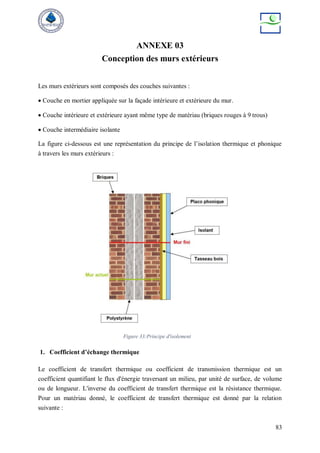 83
ANNEXE 03
Conception des murs extérieurs
Les murs extérieurs sont composés des couches suivantes :
 Couche en mortier appliquée sur la façade intérieure et extérieure du mur.
 Couche intérieure et extérieure ayant même type de matériau (briques rouges à 9 trous)
 Couche intermédiaire isolante
La figure ci-dessous est une représentation du principe de l’isolation thermique et phonique
à travers les murs extérieurs :
Figure 33:Principe d'isolement
1. Coefficient d’échange thermique
Le coefficient de transfert thermique ou coefficient de transmission thermique est un
coefficient quantifiant le flux d'énergie traversant un milieu, par unité de surface, de volume
ou de longueur. L'inverse du coefficient de transfert thermique est la résistance thermique.
Pour un matériau donné, le coefficient de transfert thermique est donné par la relation
suivante :
 