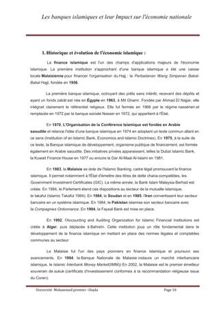 Les banques islamiques et leur Impact sur l'économie nationale
Université Mohammed premier –Oujda Page 10
1. Historique et évolution de l'économie islamique :
La finance islamique est l'un des champs d'applications majeurs de l'économie
islamique. La première institution s'approchant d'une banque islamique a été une caisse
locale Malaisienne pour financer l'organisation du Hajj : la Perbadanan Wang Simpanan Bakal-
Bakal Hajji, fondée en 1956.
La première banque islamique, octroyant des prêts sans intérêt, recevant des dépôts et
ayant un fonds zakât est née en Égypte en 1963, à Mit Ghamr. Fondée par Ahmad El Najjar, elle
intégrait clairement le référentiel religieux. Elle fut fermée en 1968 par le régime nassérien et
remplacée en 1972 par la banque sociale Nasser en 1972, qui appartient à l'État.
En 1970, L'Organisation de la Conférence Islamique est fondée en Arabie
saoudite et relance l'idée d'une banque islamique en 1974 en adoptant un texte commun allant en
ce sens (Institution of an Islamic Bank, Economics and Islamic Doctrines). En 1975, à la suite de
ce texte, la Banque islamique de développement, organisme publique de financement, est formée
également en Arabie saoudite. Des initiatives privées apparaissent, telles la Dubaï Islamic Bank,
la Kuwait Finance House en 1977 ou encore la Dar Al-Maal Al-Islami en 1981.
En 1983, la Malaisie se dote de l'Islamic Banking, cadre légal promouvant la finance
islamique. Il permet notamment à l'État d'émettre des titres de dette charia-compatibles, les
Government Investment Certificates (GIC). La même année, la Bank Islam Malaysia Berhad est
créée. En 1984, le Parlement étend ces dispositions au secteur de la mutuelle islamique,
le takaful (Islamic Takaful 1984). En 1984, le Soudan et en 1985, l'Iran convertissent leur secteur
bancaire en un système islamique. En 1984, le Pakistan islamise son secteur bancaire avec
la Compagnies Ordonnance. En 1994, la Faysal Bank est mise en place.
En 1992, l'Accounting and Auditing Organization for Islamic Financial Institutions est
créée à Alger, puis déplacée à Bahreïn. Cette institution joua un rôle fondamental dans le
développement de la finance islamique en mettant en place des normes légales et comptables
communes au secteur.
La Malaisie fut l'un des pays pionniers en finance islamique et poursuivi ses
avancements. En 1994, la Banque Nationale de Malaisie instaure un marché interbancaire
islamique, le Islamic Interbank Money Market(IIMM)) En 2002, la Malaisie est le premier émetteur
souverain de sukuk (certificats d'investissement conformes à la recommandation religieuse issue
du Coran).
 