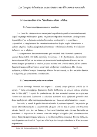 Les banques islamiques et leur Impact sur l'économie nationale
Université Mohammed premier –Oujda Page 13
3. Le comportement de l'agent économique en Islam
3.1.Comportement du consommateur musulman
Les choix des consommateurs surtout pour les produits de grande consommation ont et
depuis longtemps été influencés par La religion surtout pour les musulmans. La religion a un
impact décisif sur le choix des produits alimentaires, vestimentaires et cosmétiques.
Aujourd’hui, le comportement des consommateurs devient de plus en plus dépendant de la
culture religieuse (le choix des produits alimentaires, vestimentaires et même de loisirs sont
influencés par la religion).
Le comportement du consommateur tel qu'il est définit dans l'économie capitaliste
découle d'une dualité, celle de la << rationalité économique>> et de << l'utilitarisme>> . La rationalité
économique est définie par les actions qui permettront d'acquérir plus de richesses, tant en
termes d'argent que de biens et services, et ce au moindre coût. L'utilité est elle, définie comme
la capacité que possède un bien ou un service à satisfaire un besoin humain. Elle est donc
subjective et diffère d'un agent économique à l'autre. La rencontre de ces deux variables aboutira
à un équilibre, qui correspondra à son bien-être.
3.2.Comportement du producteur musulman
L'Islam encourage fortement ses adeptes à << extraire chaque particule d'utilité de ses
univers>>
X .
Cette notion découle directement du rôle de l'homme sur terre, en tant que gérant au
nom de Dieu (SWT) (v.supra). La production est, dés lors, considérée comme un moyen pour
l'homme non seulement d'améliorer sa condition matérielle, mais également spirituelle étant
donné que le travail est lui-même considéré comme une ' ibada, un acte d'adoration ( v.supra).
Pour cela, le travail de production doit répondre à plusieurs impératifs, les produits qui
nuisent à la vie humaine et à sa valeur morale, tels qu'ils sont cité dans le Coran, sont strictement
interdits (alcool, porc, jeux de hasard...). Sont aussi interdites toutes formes d'activités qui
participent à la dégradation de l'hommes. dans cette optique, le Prophète (sbsl) a interdit certaines
formes d'activités économiques, telles que la prostitution et le revenu qui en découle. Enfin, une
place importante est donnée à l'aspect social de la production qui est étroitement lié au processus
de production.
 