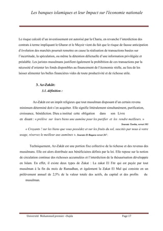 Les banques islamiques et leur Impact sur l'économie nationale
Université Mohammed premier –Oujda Page 17
Le risque calculé d’un investissement est autorisé par la Charia, en revanche l’interdiction des
contrats à terme impliquant le Gharar et le Maysir vient du fait que le risque de fausse anticipation
d’évolution des marchés pourrait remettre en cause la réalisation de transactions basées sur
l’incertitude, la spéculation, ou même la détention délictuelle d’une information privilégiée et
préalable. Les juristes musulmans justifient également la prohibition de ces transactions par la
nécessité d’orienter les fonds disponibles au financement de l’économie réelle, au lieu de les
laisser alimenter les bulles financières vides de toute productivité et de richesse utile.
3. Az-Zakât:
3.1. définition :
Az-Zakât est un impôt religieux que tout musulman disposant d’un certain revenu
minimum déterminé doit s’en acquitter. Elle signifie littéralement simultanément, purification,
croissance, bénédiction. Dieu a institué cette obligation dans son Livre
en disant : « prélève sur leurs biens une aumône pour les purifier et les rendre meilleurs. »
Sourate Tawba, verset 103
« Croyants ! sur les biens que vous possédez et sur les fruits du sol, suscités par nous à votre
usage, réservez le meilleur aux aumônes ». Sourate El Baqara verset 267.
Techniquement, Az-Zakât est une portion fixe collective de la richesse et des revenus des
musulmans. Elle est alors distribuée aux bénéficiaires définis par la loi. Elle repose sur la notion
de circulation continue des richesses accumulées et l’interdiction de la thésaurisation développée
en Islam. En effet, il existe deux types de Zakat : La zakat El Fitr qui est payée par tout
musulman à la fin du mois de Ramadhan, et également la Zakat El Mal qui consiste en un
prélèvement annuel de 2,5% de la valeur totale des actifs, du capital et des profits du
musulman.
 