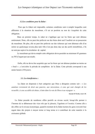 Les banques islamiques et leur Impact sur l'économie nationale
Université Mohammed premier –Oujda Page 18
3.2.Les conditions pour la Zakat :
Pour que la Zakat soit imposable, certaines conditions sont à remplir lesquelles sont
afférentes à la situation du musulman, s’il est en position ou non de s’acquitter de cette
obligation.
Dans un premier temps, la zakat ne s’applique que sur les biens qui sont détenus
entièrement. Donc, elle ne peut être prélevée sur des biens dont seul l’usufruit est en possession
du musulman. De plus, elle ne peut être prélevée sur des richesses qui sont détenues afin d’en
retirer un quelconque revenu plus tard. Elle n’est pas donc due sur des actifs immobilisés, s’ils
ne sont pas sujets à la circulation de capital.
Le musulman qui devra remplir cette obligation devra posséder au minimum 85 grammes
ou 595 d’argent pur (an-nisab).
Enfin, elle ne devra être acquittée que sur les biens qui ont détenus pendant au moins un
« houl » ; c’est-à-dire la période de complétion de la Zakat. Cette période correspond à une
année lunaire (354 jours).
3.3. Les bénéficiaires :
La Zakat est dispensée à huit catégories que Dieu a désignées comme suit : « Les
aumônes reviennent de droit aux pauvres, aux nécessiteux, à ceux qui sont chargés de les
recueillir, à ceux accablés de dettes, à lutte dans la voie de Dieu et au voyageur ».
Sourate El Tawba, verset 60.
La Zakat possède de nombreux effets positifs au niveau social, lorsqu’elle permet à
l’homme de se débarrasser des vices tels que la jalousie, l’égoïsme et l’avarice. Comme elle a
des effets sur le niveau économique, quand le montant de la Zakat incitera les gens à investir leur
argent dans des projets à moyen terme et long terme et à contribuer de cette manière à la
croissance globale
 