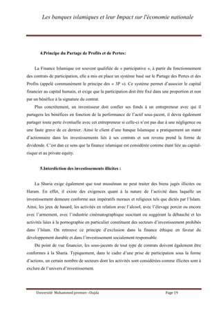 Les banques islamiques et leur Impact sur l'économie nationale
Université Mohammed premier –Oujda Page 19
4.Principe du Partage de Profits et de Pertes:
La Finance Islamique est souvent qualifiée de « participative », à partir du fonctionnement
des contrats de participation, elle a mis en place un système basé sur le Partage des Pertes et des
Profits (appelé communément le principe des « 3P »). Ce système permet d’associer le capital
financier au capital humain, et exige que la participation doit être fixé dans une proportion et non
par un bénéfice à la signature du contrat.
Plus concrètement, un investisseur doit confier ses fonds à un entrepreneur avec qui il
partagera les bénéfices en fonction de la performance de l’actif sous-jacent, il devra également
partager toute perte éventuelle avec cet entrepreneur si celle-ci n’est pas due à une négligence ou
une faute grave de ce dernier. Ainsi le client d’une banque Islamique a pratiquement un statut
d’actionnaire dans les investissements liés à ses contrats et son revenu prend la forme de
dividende. C’est dan ce sens que la finance islamique est considérée comme étant liée au capital-
risque et au private equity.
5.Interdiction des investissements illicites :
La Sharia exige également que tout musulman ne peut traiter des biens jugés illicites ou
Haram. En effet, il existe des exigences quant à la nature de l’activité dans laquelle un
investissement demeure conforme aux impératifs moraux et religieux tels que dictés par l’Islam.
Ainsi, les jeux de hasard, les activités en relation avec l’alcool, avec l’élevage porcin ou encore
avec l’armement, avec l’industrie cinématographique suscitant ou suggérant la débauche et les
activités liées à la pornographie en particulier constituent des secteurs d’investissement prohibés
dans l’Islam. On retrouve ce principe d’exclusion dans la finance éthique en faveur du
développement durable et dans l’investissement socialement responsable.
Du point de vue financier, les sous-jacents de tout type de contrats doivent également être
conformes à la Sharia. Typiquement, dans le cadre d’une prise de participation sous la forme
d’actions, un certain nombre de secteurs dont les activités sont considérées comme illicites sont à
exclure de l’univers d’investissement.
 
