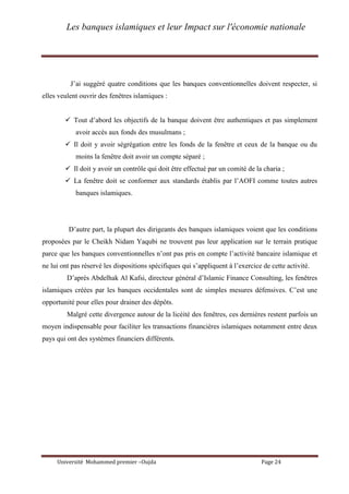 Les banques islamiques et leur Impact sur l'économie nationale
Université Mohammed premier –Oujda Page 24
J’ai suggéré quatre conditions que les banques conventionnelles doivent respecter, si
elles veulent ouvrir des fenêtres islamiques :
 Tout d’abord les objectifs de la banque doivent être authentiques et pas simplement
avoir accès aux fonds des musulmans ;
 Il doit y avoir ségrégation entre les fonds de la fenêtre et ceux de la banque ou du
moins la fenêtre doit avoir un compte séparé ;
 Il doit y avoir un contrôle qui doit être effectué par un comité de la charia ;
 La fenêtre doit se conformer aux standards établis par l’AOFI comme toutes autres
banques islamiques.
D’autre part, la plupart des dirigeants des banques islamiques voient que les conditions
proposées par le Cheikh Nidam Yaqubi ne trouvent pas leur application sur le terrain pratique
parce que les banques conventionnelles n’ont pas pris en compte l’activité bancaire islamique et
ne lui ont pas réservé les dispositions spécifiques qui s’appliquent à l’exercice de cette activité.
D’après Abdelhak Al Kafsi, directeur général d’Islamic Finance Consulting, les fenêtres
islamiques créées par les banques occidentales sont de simples mesures défensives. C’est une
opportunité pour elles pour drainer des dépôts.
Malgré cette divergence autour de la licéité des fenêtres, ces dernières restent parfois un
moyen indispensable pour faciliter les transactions financières islamiques notamment entre deux
pays qui ont des systèmes financiers différents.
 