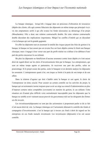 Les banques islamiques et leur Impact sur l'économie nationale
Université Mohammed premier –Oujda Page 26
La banque islamique, lorsqu’elle s’engage dans un processus d’allocation de ressources
(dépôts des clients, elle agit comme fiduciaire des déposants en même temps que principal vis-à-
vis des emprunteurs actifs à qui elle avance les fonds nécessaires au démarrage d’un projet
(Moucharaka). Elle a donc une relation contractuelle double. De cette relation contractuelle
double découlant des implications importantes. Malgré les conflits d’intérêt qui en découlant
c’est la banque qui sort la grande gagnante.
En effet les déposants tout en assumant la totalité des risques payent des frais de gestion à la
banque, la banque ne leur assure pas un revenu fixe sur leurs dépôts comme le ferait une banque
classique, mais s’engage à leur verser une part du profit réalisé ou à défaut à les débiteur d’une
part des pertes encourues le cas échéant.
De plus les déposants ne bénéficient d’aucune assurance contre leurs dépôts et n’ont aucun
droit de regard direct sur les choix d’investissements faits par la banque. Les entrepreneurs, qui
sont en même temps agents et partenaires, ils recevront une part des profits, selon un
pourcentage. Si le projet essuie des pertes, seuls le banquier et en dernière analyse les déposants
les assument. L’entrepreneurs quant à lui, son risque se limite à la perte de son temps et de son
effort.
Dans la relation d’agence qui doit s’établir entre la banque et son agent, le choix de
l’entrepreneur est donc crucial. Pour assurer un certain contrôle sur les activités du projet, la
banque qui est actionnaire insiste toujours pour avoir un siège au conseil d’administration en plus
d’imposer certains ratios comptables (covenants) en manière de gestion, le cas échéant. Cette
situation est d’autant plus difficile voire normalement inacceptable pour les déposants que la
banque ne semble avoir vraiment aucun pouvoir de gouvernance réel sur les dirigeants des firmes
où elle investit.
Les investisseurs(déposants) ne sont pas des actionnaires à proprement parler et de ce fait
n’ont aucun droit de vote. La banque islamique est l’actionnaire détenant le contrôle des fonds et
compagnies d’investissement. c’est la banque qui à travers ces fond à droit de regard sur les
entreprises où ces fonds mutuels investissent. Les investisseurs (déposants) n’en ont aucun
contrôle.
 