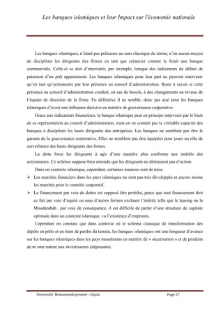 Les banques islamiques et leur Impact sur l'économie nationale
Université Mohammed premier –Oujda Page 27
Les banques islamiques, n’étant pas prêteuses au sens classique du terme, n’on aucun moyen
de discipliner les dirigeants des firmes en tant que créancier comme le ferait une banque
commerciale. Celle-ci se doit d’intervenir, par exemple, lorsque des indicateurs de défaut de
paiement d’un prêt apparaissent. Les banques islamiques pour leur part ne peuvent intervenir
qu’en tant qu’actionnaire par leur présence au conseil d’administration. Reste à savoir si cette
présence au conseil d’administration conduit, en cas de besoin, à des changements au niveau de
l’équipe de direction de la firme. En définitive il ne semble, donc pas aisé pour les banques
islamiques d’avoir une influence décisive en matière de gouvernance corporative.
Grace aux indicateurs financières, la banque islamique peut en principe intervenir par le biais
de sa représentation au conseil d’administration, mais on ne connait pas la véritable capacité des
banques à discipliner les hauts dirigeants des entreprises. Les banques ne semblent pas être le
garants de la gouvernance corporative. Elles ne semblent pas être équipées pour jouer un rôle de
surveillance des hauts dirigeants des firmes.
La dette force les dirigeants à agir d’une manière plus conforme aux intérêts des
actionnaires. Ce schéma suppose bien entendu que les dirigeants ne détiennent pas d’action.
Dans un contexte islamique, cependant, certaines nuances sont de mise.
 Les marchés financiers dans les pays islamiques ne sont pas très développés et encore moins
les marchés pour le contrôle corporatif.
 Le financement par voie de dettes est supposé être prohibé, parce que tout financement doit
ce fait par voie d’équité ou sous d’autres formes excluant l’intérêt, telle que le leasing ou la
Moudarabah . par voie de conséquence, il est difficile de parler d’une structure de capitale
optimale dans un contexte islamique, vu l’existence d’emprunts.
Cependant on constate que dans contexte où le schéma classique de transformation des
dépôts en prêts et en train de perdre du terrain, les banques islamiques ont une longueur d’avance
sur les banques islamiques dans les pays musulmans en matière de « sécurisation » et de produits
de m »me nature aux investisseurs (déposants).
 