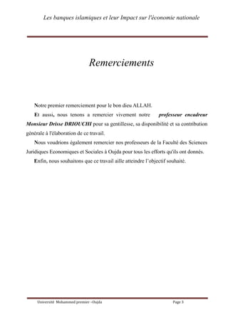 Les banques islamiques et leur Impact sur l'économie nationale
Université Mohammed premier –Oujda Page 3
Remerciements
Notre premier remerciement pour le bon dieu ALLAH.
Et aussi, nous tenons a remercier vivement notre professeur encadreur
Monsieur Drisse DRIOUCHI pour sa gentillesse, sa disponibilité et sa contribution
générale à l'élaboration de ce travail.
Nous voudrions également remercier nos professeurs de la Faculté des Sciences
Juridiques Economiques et Sociales à Oujda pour tous les efforts qu'ils ont donnés.
Enfin, nous souhaitons que ce travail aille atteindre l’objectif souhaité.
 