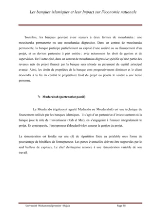 Les banques islamiques et leur Impact sur l'économie nationale
Université Mohammed premier –Oujda Page 30
Toutefois, les banques peuvent avoir recours à deux formes de mousharaka : une
mousharaka permanente ou une mousharaka dégressive. Dans un contrat de mousharaka
permanente, la banque participe partiellement au capital d’une société ou au financement d’un
projet, et en devient partenaire à part entière : avec notamment les droit de gestion et de
supervision. De l’autre côté, dans un contrat de mousharaka dégressive spécifie qu’une partie des
revenus nets du projet financé par la banque sera allouée au payement du capital principal
avancé. Ainsi, les droits de propriétés de la banque vont progressivement diminuer et le client
deviendra à la fin du contrat le propriétaire final du projet ou pourra le vendre à une tierce
personne.
 Mudarabah (partenariat passif)
La Moudaraba (également appelé Mudaraba ou Moudarabah) est une technique de
financement utilisée par les banques islamiques. Il s’agit d’un partenariat d’investissement où la
banque joue le rôle de l’investisseur (Rab el Mal), en s’engageant à financer intégralement le
projet. En contrepartie, l’entrepreneur (Moudarib) doit assurer la gestion du projet.
La rémunération est fondée sur une clé de répartition fixée au préalable sous forme de
pourcentage de bénéfices de l'entrepreneur. Les pertes éventuelles doivent être supportées par le
seul bailleur de capitaux. Le chef d'entreprise renonce à une rémunération variable de son
travail.
 
