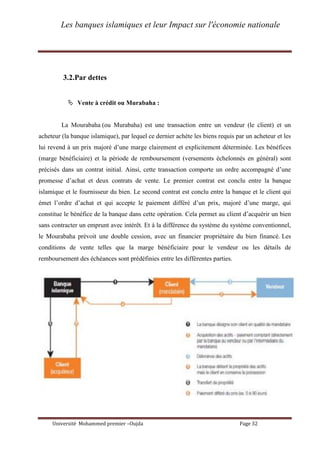 Les banques islamiques et leur Impact sur l'économie nationale
Université Mohammed premier –Oujda Page 32
3.2.Par dettes
 Vente à crédit ou Murabaha :
La Mourabaha (ou Murabaha) est une transaction entre un vendeur (le client) et un
acheteur (la banque islamique), par lequel ce dernier achète les biens requis par un acheteur et les
lui revend à un prix majoré d’une marge clairement et explicitement déterminée. Les bénéfices
(marge bénéficiaire) et la période de remboursement (versements échelonnés en général) sont
précisés dans un contrat initial. Ainsi, cette transaction comporte un ordre accompagné d’une
promesse d’achat et deux contrats de vente. Le premier contrat est conclu entre la banque
islamique et le fournisseur du bien. Le second contrat est conclu entre la banque et le client qui
émet l’ordre d’achat et qui accepte le paiement différé d’un prix, majoré d’une marge, qui
constitue le bénéfice de la banque dans cette opération. Cela permet au client d’acquérir un bien
sans contracter un emprunt avec intérêt. Et à la différence du système du système conventionnel,
le Mourabaha prévoit une double cession, avec un financier propriétaire du bien financé. Les
conditions de vente telles que la marge bénéficiaire pour le vendeur ou les détails de
remboursement des échéances sont prédéfinies entre les différentes parties.
 