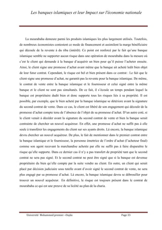 Les banques islamiques et leur Impact sur l'économie nationale
Université Mohammed premier –Oujda Page 33
La mourabaha demeure parmi les produits islamiques les plus largement utilisés. Toutefois,
de nombreux économistes contestent ce mode de financement et assimilent la marge bénéficiaire
qui découle de la revente à du riba (intérêt). Ce point est renforcé par le fait qu’une banque
islamique semble ne supporter aucun risque dans une opération de mourabaha dans la mesure où
c’est le client qui demande à la banque d’acquérir un bien pour qu’il puisse l’acheter ensuite.
Ainsi, le client signe une promesse d’achat avant même que la banque ait acheté ledit bien objet
de leur futur contrat. Cependant, le risque est bel et bien présent dans ce contrat : Le fait que le
client signe une promesse d’achat, ne garantit pas la revente pour la banque islamique. De même,
le contrat de vente entre la banque islamique et le fournisseur et celui signé entre la même
banque et le client ne sont pas simultanés. De ce fait, il s’écoule un temps pendant lequel la
banque est propriétaire dudit bien et donc supporte tous les risques liés à sa propriété. Il est
possible, par exemple, que le bien acheté par la banque islamique se détériore avant la signature
du second contrat de vente. Dans ce cas, le client est libéré de son engagement qui découle de la
promesse d’achat compte tenu de l’absence de l’objet de sa promesse d’achat. D’un autre coté, si
le client venait à décéder avant la signature du second contrat de vente et bien la banque serait
contrainte de chercher un nouvel acquéreur. En effet, une promesse d’achat ne suffit pas à elle
seule à transférer les engagements du client sur ses ayants droits. Là encore, la banque islamique
devra chercher un nouvel acquéreur. De plus, le fait de mentionner dans le premier contrat entre
la banque islamique et le fournisseur, la personne émettrice de l’ordre d’achat (l’acheteur final)
comme son agent recevant la marchandise achetée par elle ne suffit pas à faire disparaître le
risque qu’elle supporte. Dans ce dernier cas il n’y a pas transfert de propriété tant que le second
contrat ne sera pas signé. Et le second contrat ne peut être signé que si la banque est devenue
propriétaire du bien qu’elle compte par la suite vendre au client. En outre, un client qui serait
placé par décision judiciaire sous tutelle avant d’avoir signé le second contrat de vente, ne sera
plus engagé par sa promesse d’achat. Là encore, la banque islamique devra se débrouiller pour
trouver un nouvel acquéreur. En définitive, le risque est toujours présent dans le contrat de
mourabaha ce qui est une preuve de sa licéité au plan de la charia.
 