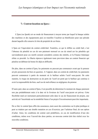 Les banques islamiques et leur Impact sur l'économie nationale
Université Mohammed premier –Oujda Page 34
 Contrat-location ou Ijara :
.
L’Ijara (ou Ijarah) est un mode de financement à moyen terme par lequel la banque achète
des machines et des équipements puis en transfère l’usufruit au bénéficiaire pour une période
durant laquelle elle conserve le titre de propriété de ces biens.
L’Ijara est l’équivalent du contrat crédit-bail. Toutefois, ce qui le diffère au crédit bail, c’est
l’absence de pénalité en cas de non paiement mensuel en cas de retard car les pénalités qui
surviendraient pour ces motifs seraient considérés comme des intérêts, or la Finance Islamique
réfute ce procédé. La Sharia réprouve également toute provision dans un contrat financier qui
pénalise un débiteur de bonne foi déjà en difficulté.
De plus, dans un contrat d’ijara, les paiements ne peuvent pas commencer avant que le preneur
ait pris possession du bien en question. A l’opposé, dans un contrat de crédit-bail, les paiements
peuvent commencer à partir du moment où le bailleur achète l’actif sous-jacent. De cette
manière, le risque de destruction ou de perte de l’actif est porté par le bailleur qui continue à
avoir la responsabilité du bien, sauf cas de malveillance ou négligence du preneur.
D’autre part, dans un contrat d’Ijara, il est possible de déterminer le montant de chaque paiement
non pas préalablement mais à la date où la livraison de l’actif sous-jacent est prévue. Cette
flexibilité rend cet instrument particulièrement utile dans le cas de financement de projets, une
activité où l’incertitude sur la rentabilité future d’un projet d’investissement peut être importante.
De ce fait, le contrat Ijara offre des assurances, mais aussi des contraintes sur le plan juridique et
peut se traduire par une double mutation en cas d’exercice, par l’acheteur final, de son option
d’achat. Ainsi, les conditions de contrat sont prédéfinies, en cas de modification d’une des
conditions, même avec l’accord des deux parties, un nouveau contrat doit être réalisé avec les
nouvelles conditions.
 