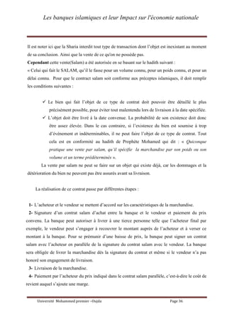 Les banques islamiques et leur Impact sur l'économie nationale
Université Mohammed premier –Oujda Page 36
Il est noter ici que la Sharia interdit tout type de transaction dont l’objet est inexistant au moment
de sa conclusion. Ainsi que la vente de ce qu'on ne possède pas.
Cependant cette vente(Salam) a été autorisée en se basant sur le hadith suivant :
« Celui qui fait le SALAM, qu’il le fasse pour un volume connu, pour un poids connu, et pour un
délai connu. Pour que le contract salam soit conforme aux préceptes islamiques, il doit remplir
les conditions suivantes :
 Le bien qui fait l’objet de ce type de contrat doit pouvoir être détaillé le plus
précisément possible, pour éviter tout malentendu lors de livraison à la date spécifiée.
 L’objet doit être livré à la date convenue. La probabilité de son existence doit donc
être assez élevée. Dans le cas contraire, si l’existence du bien est soumise à trop
d’évènement et indéterminables, il ne peut faire l’objet de ce type de contrat. Tout
cela est en conformité au hadith de Prophète Mohamed qui dit : « Quiconque
pratique une vente par salam, qu’il spécifie la marchandise par son poids ou son
volume et un terme prédéterminés ».
La vente par salam ne peut se faire sur un objet qui existe déjà, car les dommages et la
détérioration du bien ne peuvent pas être assurés avant sa livraison.
La réalisation de ce contrat passe par différentes étapes :
1- L’acheteur et le vendeur se mettent d’accord sur les caractéristiques de la marchandise.
2- Signature d’un contrat salam d’achat entre la banque et le vendeur et paiement du prix
convenu. La banque peut autoriser à livrer à une tierce personne telle que l’acheteur final par
exemple, le vendeur peut s’engager à recouvrer le montant auprès de l’acheteur et à verser ce
montant à la banque. Pour se prémunir d’une baisse de prix, la banque peut signer un contrat
salam avec l’acheteur en parallèle de la signature du contrat salam avec le vendeur. La banque
sera obligée de livrer la marchandise dés la signature du contrat et même si le vendeur n’a pas
honoré son engagement de livraison.
3- Livraison de la marchandise.
4- Paiement par l’acheteur du prix indiqué dans le contrat salam parallèle, c’est-à-dire le coût de
revient auquel s’ajoute une marge.
 