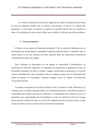 Les banques islamiques et leur Impact sur l'économie nationale
Université Mohammed premier –Oujda Page 37
Ce mode de financement est peut être rapproché des modes de financement du besoin
de fond de roulement existant dans le système conventionnel. Il permet à la banque des
placements à court terme et constitue un substitut aux produits dérivés qui sont interdits en
islam. Cette technique est donc souvent utilisée pour combler le vide laissé par cette interdiction.
 Vente par Istisna'a :
L’Istisna’a est un moyen de financement progressif. C’est un contrat de fabrication (ou de
construction) aux termes duquel le participant (vendeur) accepte de fournir à l’acheteur, dans un
certain délai et à un prix convenu, des biens spécifiés après leur fabrication (construction)
conformément au cahier des charges.
Cette Technique de financement est très adaptée au financement d’infrastructures, de
construction de bâtiments industriels ou résidentiels, de construction et équipement d’usine ou
d’ensembles industriels. En effet le vendeur s’engage à fournir dans un délai précis et à un prix
convenu préalablement le bien immobilier selon les conditions émises lors de l’élaboration des
cahiers de charges. En contrepartie, l’acheteur s’engage à payer le vendeur en fonction de
l’avancée des travaux.
Les parties concernées par un contrat d’Istisna’a sont: le donneur d’ordre (Moustasni’i) et
l’entreprise qui va réaliser l’opération (Sani’i) et l’institution financière. Cette dernière assume la
responsabilité de la bonne exécution de l’opération. La rémunération de la banque est liée à sa
prestation et aux responsabilités qui lui incombent à ce titre. Le paiement du prix de l’ouvrage
réalisé peut être effectué d’avance ou à la fin de l’opération lors de la remise du bien, ou bien
encore par fraction au fur et à mesure de l’avancement de l’opération.
 