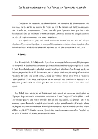 Les banques islamiques et leur Impact sur l'économie nationale
Université Mohammed premier –Oujda Page 39
Concernant les conditions de remboursement ; les modalités de remboursement sont
convenues par les parties au moment de l’octroi du prêt. La banque peut établir un calendrier
pour le délai de remboursement. D’autre part elle peut également faire procéder à des
modifications dans les conditions de remboursement. La banque à cause des charges assumées
par elle, elle reçoit des montants pour couvrir ces charges .
Les opérations de prêt sans intérêt constituent environ 1°/° des flux des banques
islamiques. Cette minorité est due à la non rentabilité, car cette opération est non lucrative, elle a
juste un but social. Pour cela ces prêts dans la plupart des cas sont financés par le fond Zakat.
5.Sukuk:
Les Sukuk (pluriel de Sakk) sont les équivalents islamiques du financement obligataire pour
les entreprises et les émetteurs souverains qui souhaitent se conformer aux principes de la Sharia.
Il s’agit de produits financiers adossés à un actif tangible et à échéance fixe, le sakk confère un
droit de propriété sur les actifs de l’émetteur, et son porteur reçoit une partie du profit attaché au
rendement de l’actif sous jacent. Ainsi, L’intérêt est remplacé par un profit prévu à l’avance à
risque quasi-nul. Cette forme d’obligation est et similaire aux asset-backed securities, à la
différence que les sukuk ne versent pas d’intérêts mais des revenus corrélés aux actifs sous-
jacents.
Les Sukuk sont un moyen de financement mais surtout un moyen de mobilisation de
l’Epargne. Ils permettent de rémunérer un placement en évitant l’usage de l’intérêt (Riba). Ainsi,
l’investisseur possède une part de propriété dans un actif sous-jacent. En échange, celle-ci lui
assure un revenu. Pour cela, la société émettrice doit repérer les actifs destinés à la vente afin de
les proposer aux investisseurs Sukuk. Cette opération se réalise avec l’intervention d’une société
ad Hoc, appelée SPV (Special purpose vehicle). Les investisseurs percevront alors l’usufruit de
ces actifs en fonction du prorata de leur investissement.
 