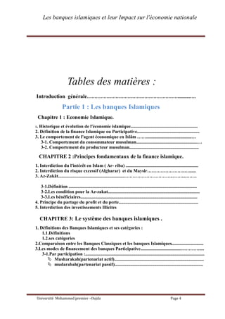Les banques islamiques et leur Impact sur l'économie nationale
Université Mohammed premier –Oujda Page 4
Tables des matières :
Introduction générale……………………………………………………...........….
Partie 1 : Les banques Islamiques
Chapitre 1 : Economie Islamique.
1. Historique et évolution de l'économie islamique...........................................................
2. Définition de la finance Islamique ou Participative.......................................................
3. Le comportement de l'agent économique en Islâm ……........................................…
3-1. Comportement du consommateur musulman......................................................…
3-2. Comportement du producteur musulman.............................................................
CHAPITRE 2 :Principes fondamentaux de la finance islamique.
1. Interdiction du l'intérêt en Islam ( Ar- riba) ................................................................
2. Interdiction du risque excessif (Algharar) et du Maysir…………………….…......
3. Az-Zakât...........................................................…………………………..……....…….
3-1.Définition .................................................................................................................
3-2.Les condition pour la Az-zakat.................................................................................
3-3.Les bénéficiaires.......................................................................................................
4. Principe du partage du profit et du perte......................................................................
5. Interdiction des investissements Illicites
CHAPITRE 3: Le système des banques islamiques .
1. Définitions des Banques Islamiques et ses catégories :
1.1.Définitions
1.2.ses catégories
2.Comparaison entre les Banques Classiques et les banques Islamiques............................
3.Les modes de financement des banques Participative....................................…………....
3-1.Par participation :.........................................................................................................
 Musharakah(partenariat actif)...............................................................................
 mudarabah(partenariat passif)..............................................................................
 